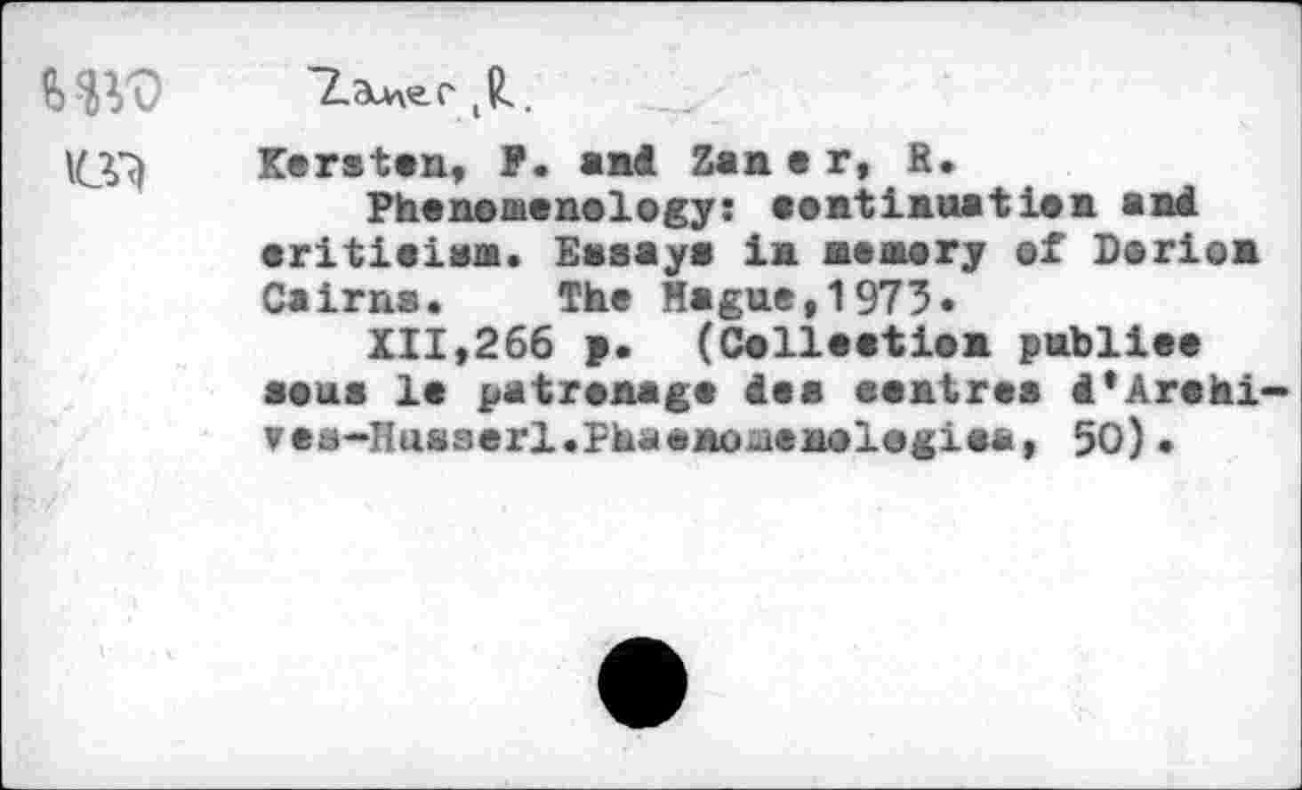 ﻿MW
Kersten, ?. and Zan e r, R.
Phenomenelegy: eontinaation and eritieiam. Essays in memory of Derion Cairns. The Hague,1973.
XII,266 >. (Collection publiee sous le patronage des eentrea i'Arohi-ves-Hasserl.Phaonoiienologiea, 50) •